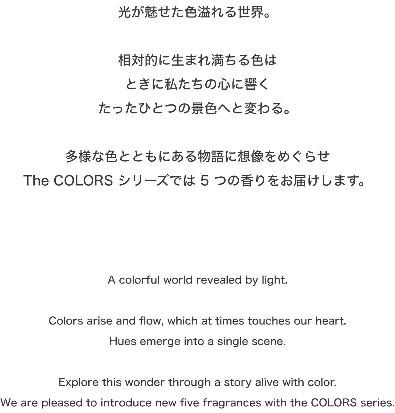 光が魅せた色溢れる世界。相対的に生まれ満ちる色はときに私たちの心に響くたったひとつの景色へと変わる。多様な色とともにある物語に想像をめぐらせThe COLORS シリーズでは 5 つの香りをお届けします。A colorful world revealed by light.Colors arise and flow, which at times touches our heart.Hues emerge into a single scene.Explore this wonder through a story alive with color.We are pleased to introduce new five fragrances with the COLORS series.